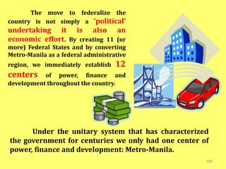 109
Under the unitary system that has characterized
the government for centuries we only had one center of
power, finance and development: Metro-Manila.
The move to federalize the
country is not simply a ‘political’
undertaking it is also an
economic effort. By creating 11 (or
more) Federal States and by converting
Metro-Manila as a federal administrative
region, we immediately establish 12
centers of power, finance and
development throughout the country.
 
