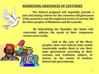 110
REDRESSING GRIEVANCES OF CENTURIES
The federal proposal will hopefully provide a
just and lasting redress for the centuries-old grievances
of the powerless and the neglected sectors of society, like
the Moro peoples of Mindanao and the Lumads.
By federalizing the Republic, the States will
concretely address the needs of their component
sectors more easily.
And in the case of the Moro
peoples, their own federal state would
conceivably enable them to run their
state government according to their
customs and traditions subject, of
course, to the norms of modern
democratic governments.
 