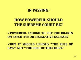 IN PASSING:
HOW POWERFUL SHOULD
THE SUPREME COURT BE?
POWERFUL ENOUGH TO PUT THE BRAKES
ON EXECUTIVE OR LEGISLATIVE EXCESSES
BUT IT SHOULD UPHOLD “THE RULE OF
LAW”, NOT “THE RULE OF THE COURT.”
112
 