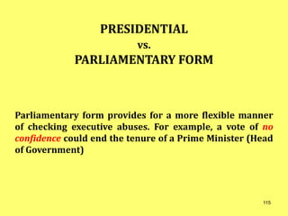 PRESIDENTIAL
vs.
PARLIAMENTARY FORM
Parliamentary form provides for a more flexible manner
of checking executive abuses. For example, a vote of no
confidence could end the tenure of a Prime Minister (Head
of Government)
115
 