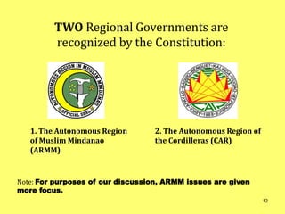 1. The Autonomous Region
of Muslim Mindanao
(ARMM)
Note: For purposes of our discussion, ARMM issues are given
more focus.
TWO Regional Governments are
recognized by the Constitution:
2. The Autonomous Region of
the Cordilleras (CAR)
12
 