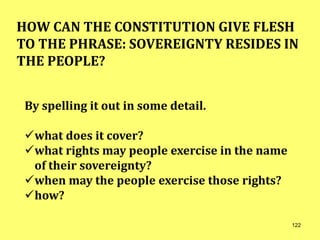 HOW CAN THE CONSTITUTION GIVE FLESH
TO THE PHRASE: SOVEREIGNTY RESIDES IN
THE PEOPLE?
By spelling it out in some detail.
what does it cover?
what rights may people exercise in the name
of their sovereignty?
when may the people exercise those rights?
how?
122
 