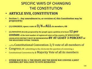 SPECIFIC WAYS OF CHANGING
THE CONSTITUTION
• ARTICLE XVII, CONSTITUTION
• Section 1 - Any amendment to, or revision of, this Constitution may be
proposed by:
• (1) CONGRESS, upon a vote of 3/4of ALLits members, OR
• (2) INITIATIVE directly proposed by the people upon a petition of at least 12 per
centum of the total number of registered voters of the country, OF WHICH EVERY
LEGISLATIVE DISTRICT MUST BE REPRESENTED BY AT LEAST 3 PERCENTOF
THE REGISTERED VOTERS THEREIN.
• (3) Via Constitutional Convention: 2/3 vote of all members of
• Congress, OR submitting to the electorate the question of convening a
• Constitutional Convention by a Majority Vote of all its members
• EITHER WAY IN NO. 3, THE SENATE AND THE HOUSE MAY CONVENE A JOINT
ASSEMBLY, BUT WILL HAVE TO VOTE SEPARATELY.
124
 