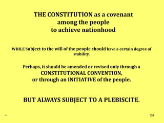 THE CONSTITUTION as a covenant
among the people
to achieve nationhood
WHILE Subject to the will of the people should have a certain degree of
stability.
Perhaps, it should be amended or revised only through a
CONSTITUTIONAL CONVENTION,
or through an INITIATIVE of the people.
BUT ALWAYS SUBJECT TO A PLEBISCITE.
. 124
 