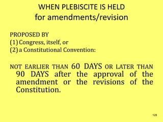 WHEN PLEBISCITE IS HELD
for amendments/revision
PROPOSED BY
(1)Congress, itself, or
(2)a Constitutional Convention:
NOT EARLIER THAN 60 DAYS OR LATER THAN
90 DAYS after the approval of the
amendment or the revisions of the
Constitution.
128
 