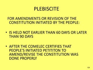 PLEBISCITE
FOR AMENDMENTS OR REVISION OF THE
CONSTITUTION INITIATED BY THE PEOPLE:
• IS HELD NOT EARLIER THAN 60 DAYS OR LATER
THAN 90 DAYS
• AFTER THE COMELEC CERTIFIES THAT
PEOPLE'S INITIATED PETITITON TO
AMEND/REVISE THE CONSTITUTION WAS
DONE PROPERLY
129
 