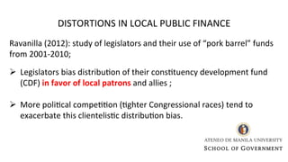 Ravanilla (2012): study of legislators and their use of “pork barrel” funds
from 2001-2010;
Ø Legislators bias distribu0on of their cons0tuency development fund
(CDF) in favor of local patrons and allies ;
Ø More poli0cal compe00on (0ghter Congressional races) tend to
exacerbate this clientelis0c distribu0on bias.
DISTORTIONS IN LOCAL PUBLIC FINANCE
 