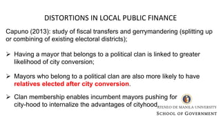 DISTORTIONS IN LOCAL PUBLIC FINANCE
Capuno (2013): study of fiscal transfers and gerrymandering (splitting up
or combining of existing electoral districts);
Ø Having a mayor that belongs to a political clan is linked to greater
likelihood of city conversion;
Ø Mayors who belong to a political clan are also more likely to have
relatives elected after city conversion.
Ø Clan membership enables incumbent mayors pushing for
city-hood to internalize the advantages of cityhood.
 