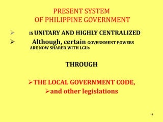 PRESENT SYSTEM
OF PHILIPPINE GOVERNMENT
 IS UNITARY AND HIGHLY CENTRALIZED
 Although, certain GOVERNMENT POWERS
ARE NOW SHARED WITH LGUs
THROUGH
THE LOCAL GOVERNMENT CODE,
and other legislations
14
 