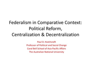 Federalism in Comparative Context:
Political Reform,
Centralization & Decentralization
Paul D. Hutchcroft
Professor of Political and Social Change
Coral Bell School of Asia Pacific Affairs
The Australian National University
 