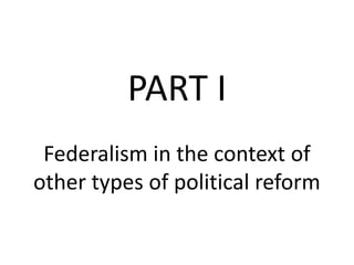 PART I
Federalism in the context of
other types of political reform
 