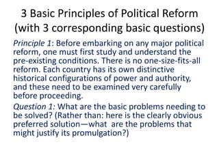 3 Basic Principles of Political Reform
(with 3 corresponding basic questions)
Principle 1: Before embarking on any major political
reform, one must first study and understand the
pre-existing conditions. There is no one-size-fits-all
reform. Each country has its own distinctive
historical configurations of power and authority,
and these need to be examined very carefully
before proceeding.
Question 1: What are the basic problems needing to
be solved? (Rather than: here is the clearly obvious
preferred solution—what are the problems that
might justify its promulgation?)
 