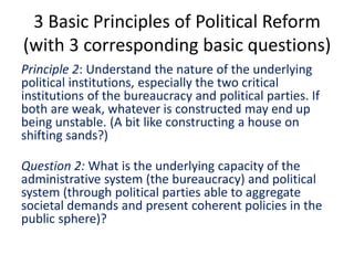 3 Basic Principles of Political Reform
(with 3 corresponding basic questions)
Principle 2: Understand the nature of the underlying
political institutions, especially the two critical
institutions of the bureaucracy and political parties. If
both are weak, whatever is constructed may end up
being unstable. (A bit like constructing a house on
shifting sands?)
Question 2: What is the underlying capacity of the
administrative system (the bureaucracy) and political
system (through political parties able to aggregate
societal demands and present coherent policies in the
public sphere)?
 