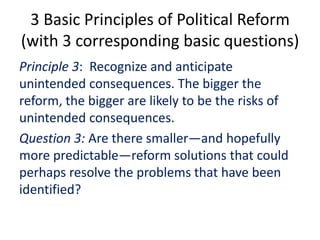 3 Basic Principles of Political Reform
(with 3 corresponding basic questions)
Principle 3: Recognize and anticipate
unintended consequences. The bigger the
reform, the bigger are likely to be the risks of
unintended consequences.
Question 3: Are there smaller—and hopefully
more predictable—reform solutions that could
perhaps resolve the problems that have been
identified?
 