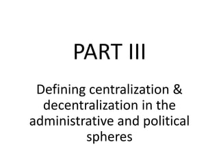 PART III
Defining centralization &
decentralization in the
administrative and political
spheres
 