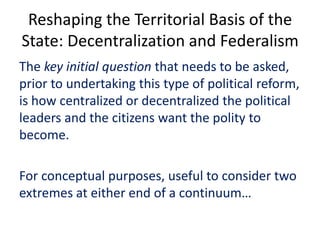 Reshaping the Territorial Basis of the
State: Decentralization and Federalism
The key initial question that needs to be asked,
prior to undertaking this type of political reform,
is how centralized or decentralized the political
leaders and the citizens want the polity to
become.
For conceptual purposes, useful to consider two
extremes at either end of a continuum…
 