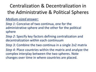 Centralization & Decentralization in
the Administrative & Political Spheres
Medium-sized answer:
Step 1: Conceive of two continua, one for the
administrative sphere and the other for the political
sphere
Step 2: Specify key factors defining centralization and
decentralization within each continuum
Step 3: Combine the two continua in a single 2x2 matrix
Step 4: Place countries within the matrix and analyze the
complex interplay between the two spheres. Note
changes over time in where countries are placed.
 