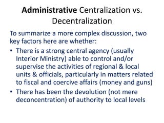 Administrative Centralization vs.
Decentralization
To summarize a more complex discussion, two
key factors here are whether:
• There is a strong central agency (usually
Interior Ministry) able to control and/or
supervise the activities of regional & local
units & officials, particularly in matters related
to fiscal and coercive affairs (money and guns)
• There has been the devolution (not mere
deconcentration) of authority to local levels
 