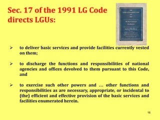 Sec. 17 of the 1991 LG Code
directs LGUs:
 to deliver basic services and provide facilities currently vested
on them;
 to discharge the functions and responsibilities of national
agencies and offices devolved to them pursuant to this Code,
and
 to exercise such other powers and … other functions and
responsibilities as are necessary, appropriate, or incidental to
(the) efficient and effective provision of the basic services and
facilities enumerated herein.
16
 