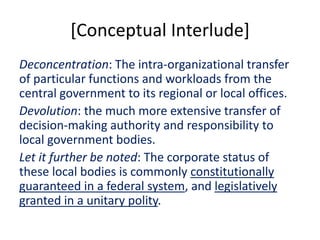 [Conceptual Interlude]
Deconcentration: The intra-organizational transfer
of particular functions and workloads from the
central government to its regional or local offices.
Devolution: the much more extensive transfer of
decision-making authority and responsibility to
local government bodies.
Let it further be noted: The corporate status of
these local bodies is commonly constitutionally
guaranteed in a federal system, and legislatively
granted in a unitary polity.
 