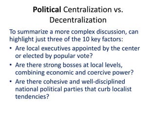 Political Centralization vs.
Decentralization
To summarize a more complex discussion, can
highlight just three of the 10 key factors:
• Are local executives appointed by the center
or elected by popular vote?
• Are there strong bosses at local levels,
combining economic and coercive power?
• Are there cohesive and well-disciplined
national political parties that curb localist
tendencies?
 