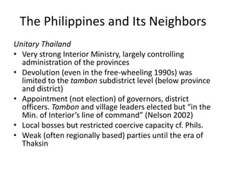 The Philippines and Its Neighbors
Unitary Thailand
• Very strong Interior Ministry, largely controlling
administration of the provinces
• Devolution (even in the free-wheeling 1990s) was
limited to the tambon subdistrict level (below province
and district)
• Appointment (not election) of governors, district
officers. Tambon and village leaders elected but “in the
Min. of Interior’s line of command” (Nelson 2002)
• Local bosses but restricted coercive capacity cf. Phils.
• Weak (often regionally based) parties until the era of
Thaksin
 