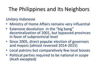 The Philippines and Its Neighbors
Unitary Indonesia
• Ministry of Home Affairs remains very influential
• Extensive devolution in the “big bang”
decentralization of 2001, but bypassed provinces
in favor of subprovincial level
• Since 2005, direct popular election of governors
and mayors (almost reversed 2014-2015)
• Local patrons but comparatively few local bosses
• Political parties required to be national in scope
(Aceh excepted)
 