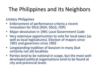 The Philippines and Its Neighbors
Unitary Philippines
• Enforcement of performance criteria a recent
innovation for DILG (SGH, SGLG, FDP)
• Major devolution in 1991 Local Government Code
• Very extensive opportunities to vote for local execs (as
well as local legislatures). Election of mayors since
1901 and governors since 1902
• Longstanding tradition of bossism in many (but
certainly not all) localities
• Parties tend to be national in scope, but the most well-
developed political organizations tend to be found at
city and provincial levels
 