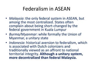 Federalism in ASEAN
• Malaysia: the only federal system in ASEAN, but
among the most centralized. States often
complain about being short-changed by the
federal government in Kuala Lumpur
• Burma/Myanmar: while formally the Union of
Myanmar, a unitary state
• Indonesia: historical aversion to federalism, which
is associated with Dutch colonizers and
traditionally viewed as an affront to national
territorial integrity. Although a unitary system,
more decentralized than federal Malaysia.
 