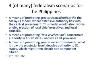 3 (of many) federalism scenarios for
the Philippines
• A means of promoting greater centralization: Via the
Malaysia model, where extensive authority lies with
the central government. This model would also involve
ending election of local chief executives and local
councils.
• A means of promoting “mid-levelization”: concentrate
authority in 10-12 states, abolish all 81 provinces
• A means of promoting greater decentralization to what
is now the provincial level: devolve authority to 81
states, which might then absorb non-component
cities?
• Etc. etc. etc.
 