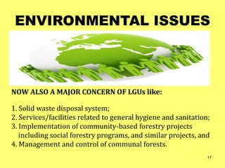ENVIRONMENTAL ISSUES
NOW ALSO A MAJOR CONCERN OF LGUs like:
1. Solid waste disposal system;
2. Services/facilities related to general hygiene and sanitation;
3. Implementation of community-based forestry projects
including social forestry programs, and similar projects, and
4. Management and control of communal forests.
17
 