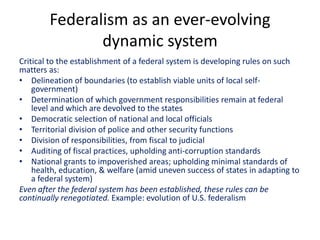 Federalism as an ever-evolving
dynamic system
Critical to the establishment of a federal system is developing rules on such
matters as:
• Delineation of boundaries (to establish viable units of local self-
government)
• Determination of which government responsibilities remain at federal
level and which are devolved to the states
• Democratic selection of national and local officials
• Territorial division of police and other security functions
• Division of responsibilities, from fiscal to judicial
• Auditing of fiscal practices, upholding anti-corruption standards
• National grants to impoverished areas; upholding minimal standards of
health, education, & welfare (amid uneven success of states in adapting to
a federal system)
Even after the federal system has been established, these rules can be
continually renegotiated. Example: evolution of U.S. federalism
 