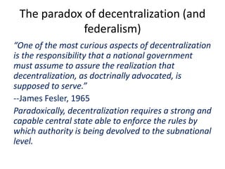 The paradox of decentralization (and
federalism)
“One of the most curious aspects of decentralization
is the responsibility that a national government
must assume to assure the realization that
decentralization, as doctrinally advocated, is
supposed to serve.”
--James Fesler, 1965
Paradoxically, decentralization requires a strong and
capable central state able to enforce the rules by
which authority is being devolved to the subnational
level.
 