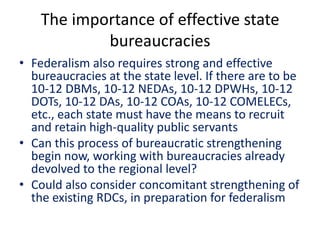 The importance of effective state
bureaucracies
• Federalism also requires strong and effective
bureaucracies at the state level. If there are to be
10-12 DBMs, 10-12 NEDAs, 10-12 DPWHs, 10-12
DOTs, 10-12 DAs, 10-12 COAs, 10-12 COMELECs,
etc., each state must have the means to recruit
and retain high-quality public servants
• Can this process of bureaucratic strengthening
begin now, working with bureaucracies already
devolved to the regional level?
• Could also consider concomitant strengthening of
the existing RDCs, in preparation for federalism
 