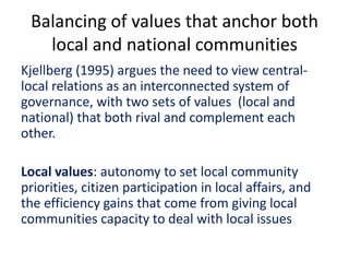 Balancing of values that anchor both
local and national communities
Kjellberg (1995) argues the need to view central-
local relations as an interconnected system of
governance, with two sets of values (local and
national) that both rival and complement each
other.
Local values: autonomy to set local community
priorities, citizen participation in local affairs, and
the efficiency gains that come from giving local
communities capacity to deal with local issues
 