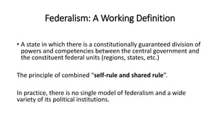 Federalism: A Working Definition
• A state in which there is a constitutionally guaranteed division of
powers and competencies between the central government and
the constituent federal units (regions, states, etc.)
The principle of combined “self-rule and shared rule”.
In practice, there is no single model of federalism and a wide
variety of its political institutions.
 