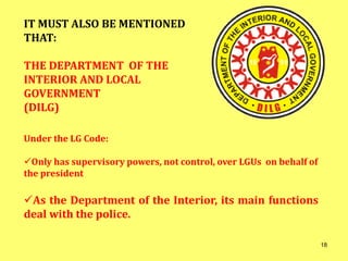 Under the LG Code:
Only has supervisory powers, not control, over LGUs on behalf of
the president
As the Department of the Interior, its main functions
deal with the police.
IT MUST ALSO BE MENTIONED
THAT:
THE DEPARTMENT OF THE
INTERIOR AND LOCAL
GOVERNMENT
(DILG)
18
 