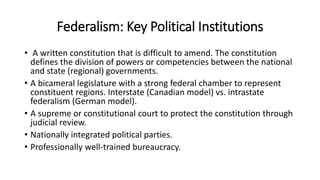 Federalism: Key Political Institutions
• A written constitution that is difficult to amend. The constitution
defines the division of powers or competencies between the national
and state (regional) governments.
• A bicameral legislature with a strong federal chamber to represent
constituent regions. Interstate (Canadian model) vs. intrastate
federalism (German model).
• A supreme or constitutional court to protect the constitution through
judicial review.
• Nationally integrated political parties.
• Professionally well-trained bureaucracy.
 