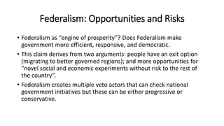 Federalism: Opportunities and Risks
• Federalism as “engine of prosperity”? Does Federalism make
government more efficient, responsive, and democratic.
• This claim derives from two arguments: people have an exit option
(migrating to better governed regions); and more opportunities for
“novel social and economic experiments without risk to the rest of
the country”.
• Federalism creates multiple veto actors that can check national
government initiatives but these can be either progressive or
conservative.
 