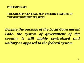 FOR EMPHASIS:
THE GREATLY CENTRALIZED, UNITARY FEATURE OF
THE GOVERNMENT PERSISTS
Despite the passage of the Local Government
Code, the system of government of the
country is still highly centralized and
unitary as opposed to the federal system.
19
 