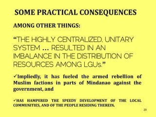 AMONG OTHER THINGS:
“THE HIGHLY CENTRALIZED, UNITARY
SYSTEM … RESULTED IN AN
IMBALANCE IN THE DISTRIBUTION OF
RESOURCES AMONG LGUs.”
Impliedly, it has fueled the armed rebellion of
Muslim factions in parts of Mindanao against the
government, and
HAS HAMPERED THE SPEEDY DEVELOPMENT OF THE LOCAL
COMMUNITIES, AND OF THE PEOPLE RESIDING THEREIN.
SOME PRACTICAL CONSEQUENCES
20
 