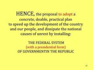 HENCE, the proposal to adopt a
concrete, doable, practical plan
to speed up the development of the country
and our people, and dissipate the national
causes of unrest by installing:
THE FEDERAL SYSTEM
(with a presidential form)
OF GOVERNMENTIN THE REPUBLIC
21
 