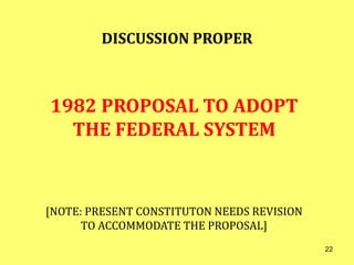 DISCUSSION PROPER
1982 PROPOSAL TO ADOPT
THE FEDERAL SYSTEM
[NOTE: PRESENT CONSTITUTON NEEDS REVISION
TO ACCOMMODATE THE PROPOSAL]
22
 