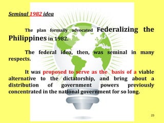 Seminal 1982 idea
The plan formally advocated Federalizing the
Philippines in 1982.
The federal idea, then, was seminal in many
respects.
It was proposed to serve as the basis of a viable
alternative to the dictatorship, and bring about a
distribution of government powers previously
concentrated in the national government for so long.
23
 