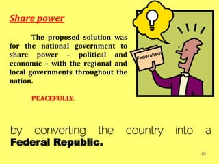 Share power
The proposed solution was
for the national government to
share power – political and
economic – with the regional and
local governments throughout the
nation.
PEACEFULLY.
by converting the country into a
Federal Republic.
24
 