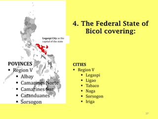 37
4. The Federal State of
Bicol covering:
Legazpi City as the
capital of the state
POVINCES
 Region V
 Albay
 Camarines Norte
 Camarines Sur
 Catanduanes
 Sorsogon
CITIES
 Region V
 Legaspi
 Ligao
 Tabaco
 Naga
 Sorsogon
 Iriga
 