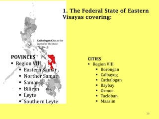 39
1. The Federal State of Eastern
Visayas covering:
Catbalogan City as the
capital of the state
POVINCES
 Region VIII
 Eastern Samar
 Norther Samar
 Samar
 Biliran
 Leyte
 Southern Leyte
CITIES
 Region VIII
 Borongan
 Calbayog
 Catbalogan
 Baybay
 Ormoc
 Tacloban
 Maasim
 