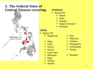41
2. The Federal State of
Central Visayas covering:
Toledo City as the
capital of the state
POVINCES
 Region VII
 Bohol
 Cebu
 Siquijor
 Negros Oriental
 Masbate
CITIES
 Region VII
 Tagbilaran
 Bogo
 Cebu
 Carcar
 Danao
 Lapu-lapu
 Mandaue
 Naga
 Talisay
 Toledo
 Bais
 Bayawan
 Canlaon
 Dumaguete
 Guihulngan
 Tanjay
 Masbate
 