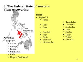 43
3. The Federal State of Western
Visayas covering:
Iloilo City as the
capital of the state
POVINCES
 Region VI
 Aklan,
 Antique,
 Capiz,
 Guimaras,
 Iloilo
 Negros Occidental
CITIES
 Region VII
 Roxas
 Iloilo
 Passi
 Bacolod
 Bago
 Cadiz
 Escalante
 Himamaylan
 Kabankalan
 La Carlota
 San Carlos
 Silay
 Sipalay
 Sagay
 Talisay
 Victorias
 