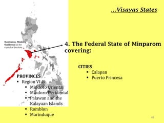 46
4. The Federal State of Minparom
covering:
…Visayas States
Mamburao, Mindoro
Occidental as the
capital of the state
PROVINCES
 Region VI-B
 Mindoro Oriental
 Mindoro Occidental
 Palawan and the
Kalayaan Islands
 Romblon
 Marinduque
CITIES
 Calapan
 Puerto Princesa
 